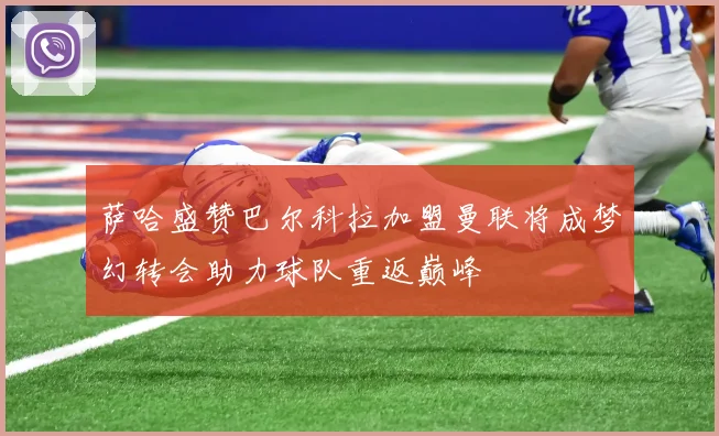 萨哈盛赞巴尔科拉加盟曼联将成梦幻转会助力球队重返巅峰