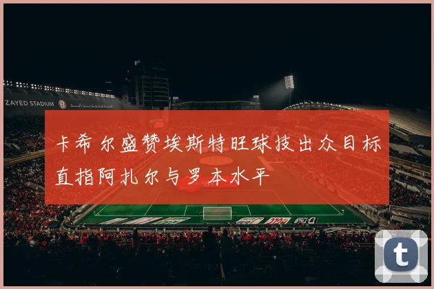 卡希尔盛赞埃斯特旺球技出众目标直指阿扎尔与罗本水平