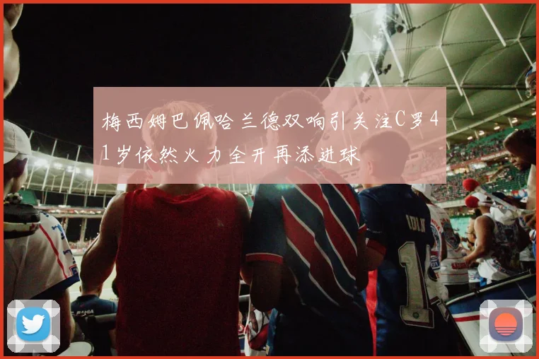 梅西姆巴佩哈兰德双响引关注C罗41岁依然火力全开再添进球