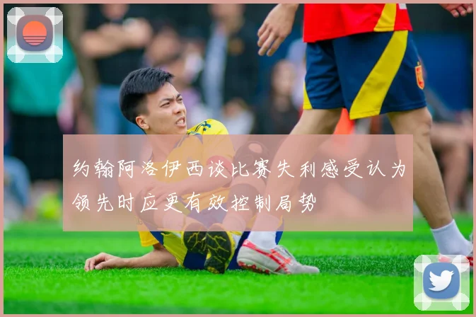 约翰阿洛伊西谈比赛失利感受认为领先时应更有效控制局势