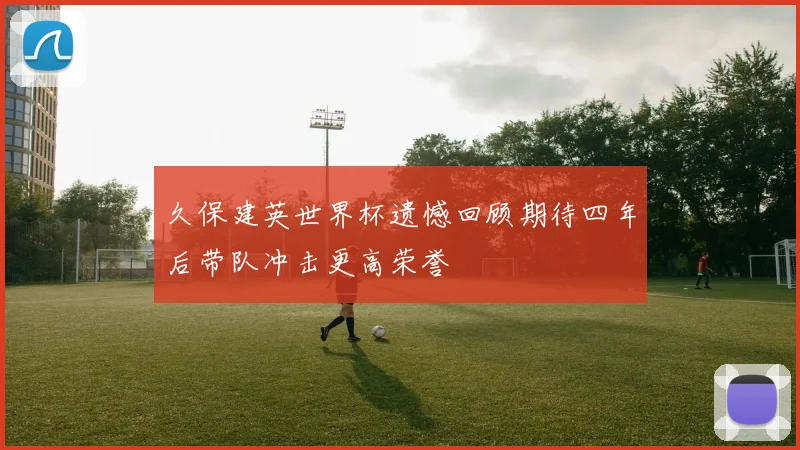 久保建英世界杯遗憾回顾期待四年后带队冲击更高荣誉