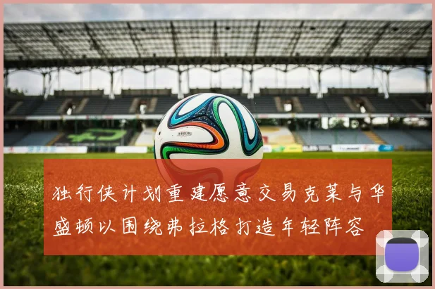 独行侠计划重建愿意交易克莱与华盛顿以围绕弗拉格打造年轻阵容