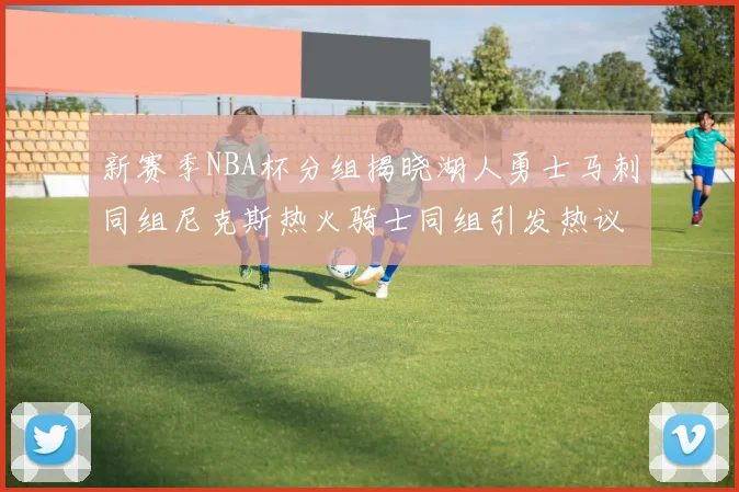 新赛季NBA杯分组揭晓湖人勇士马刺同组尼克斯热火骑士同组引发热议