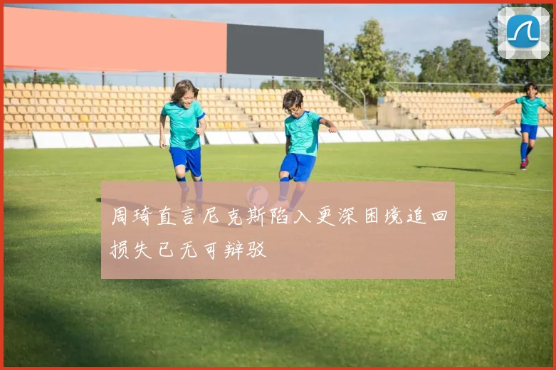 周琦直言尼克斯陷入更深困境追回损失已无可辩驳