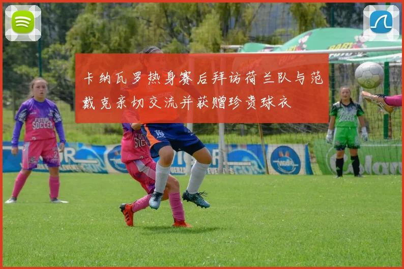 卡纳瓦罗热身赛后拜访荷兰队与范戴克亲切交流并获赠珍贵球衣